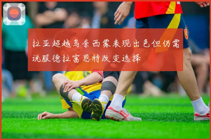 拉亚超越乌奈西蒙表现出色但仍需说服德拉富恩特改变选择