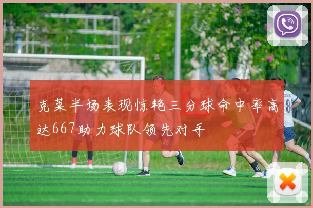 克莱半场表现惊艳三分球命中率高达667助力球队领先对手