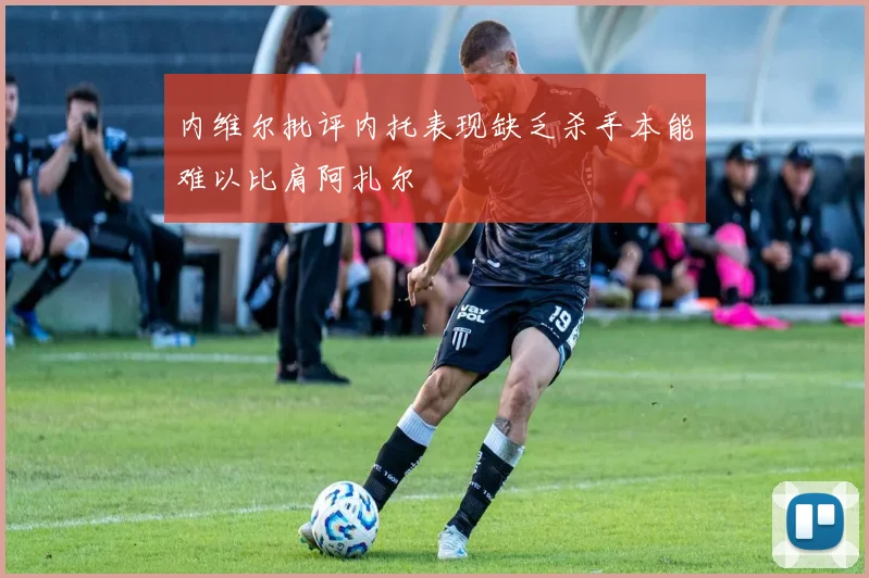 内维尔批评内托表现缺乏杀手本能难以比肩阿扎尔