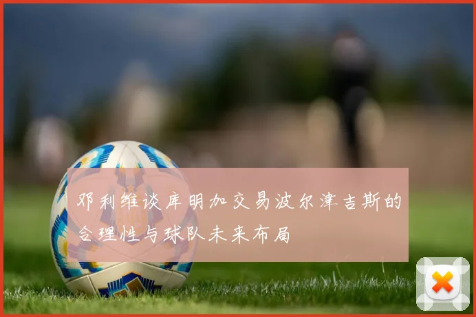 邓利维谈库明加交易波尔津吉斯的合理性与球队未来布局