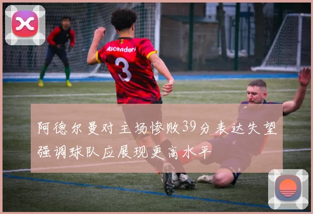 阿德尔曼对主场惨败39分表达失望强调球队应展现更高水平