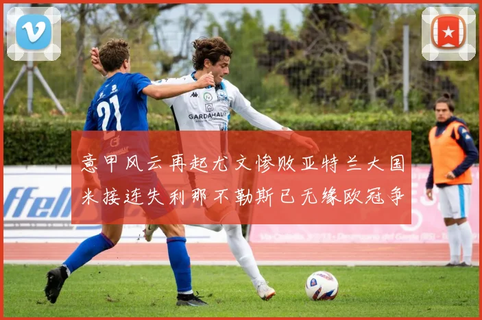 意甲风云再起尤文惨败亚特兰大国米接连失利那不勒斯已无缘欧冠争夺