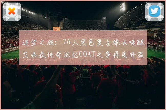 追梦之旅：76人黑色复古球衣唤醒艾弗森传奇记忆GOAT之争再度升温