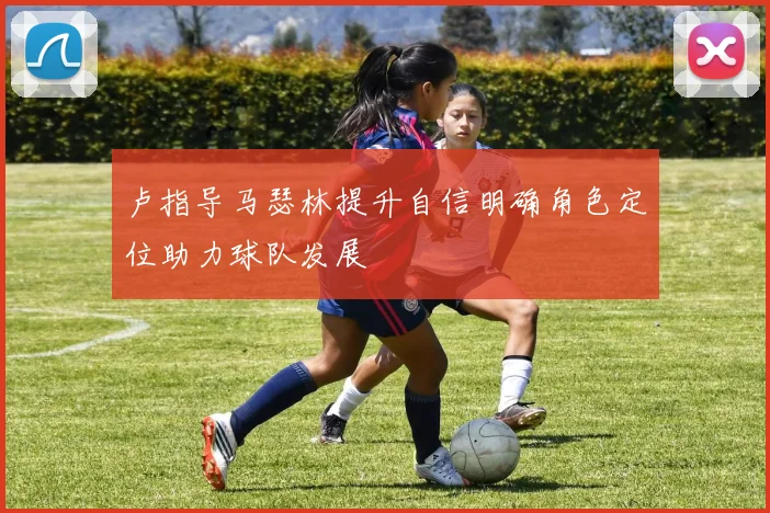 卢指导马瑟林提升自信明确角色定位助力球队发展