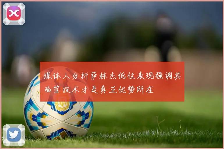 媒体人分析萨林杰低位表现强调其面筐技术才是真正优势所在