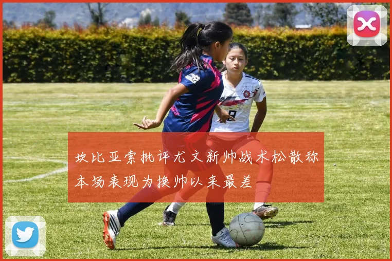 坎比亚索批评尤文新帅战术松散称本场表现为换帅以来最差