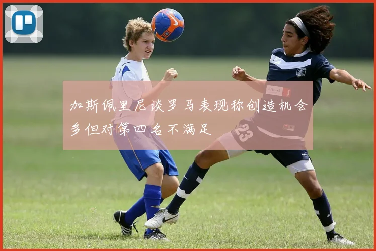 加斯佩里尼谈罗马表现称创造机会多但对第四名不满足