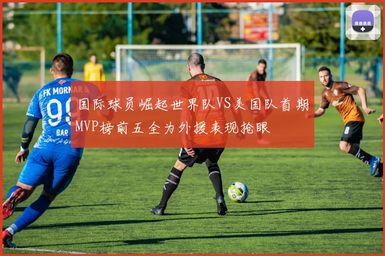 国际球员崛起世界队VS美国队首期MVP榜前五全为外援表现抢眼