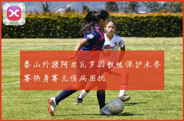 泰山外援阿尔瓦罗因教练保护未参赛热身赛无伤病困扰