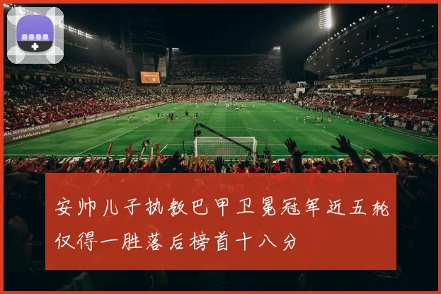 安帅儿子执教巴甲卫冕冠军近五轮仅得一胜落后榜首十八分