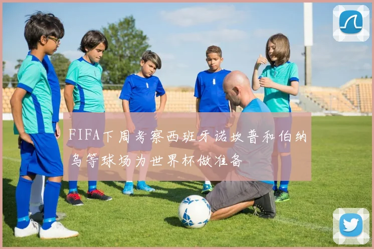 FIFA下周考察西班牙诺坎普和伯纳乌等球场为世界杯做准备