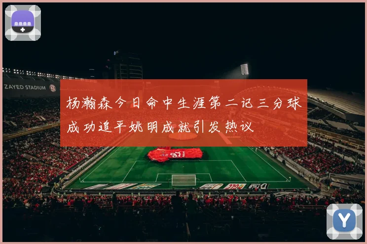 杨瀚森今日命中生涯第二记三分球成功追平姚明成就引发热议