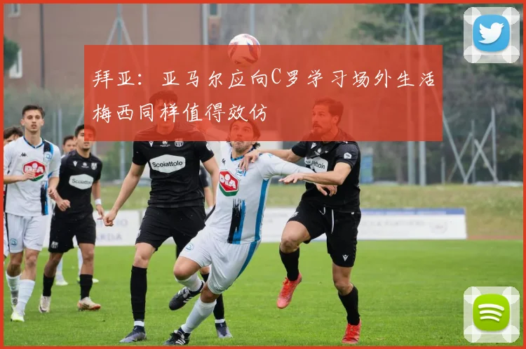 拜亚：亚马尔应向C罗学习场外生活梅西同样值得效仿