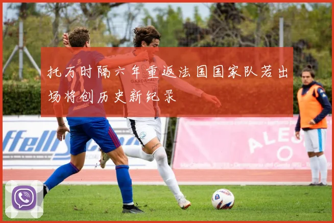 托万时隔六年重返法国国家队若出场将创历史新纪录