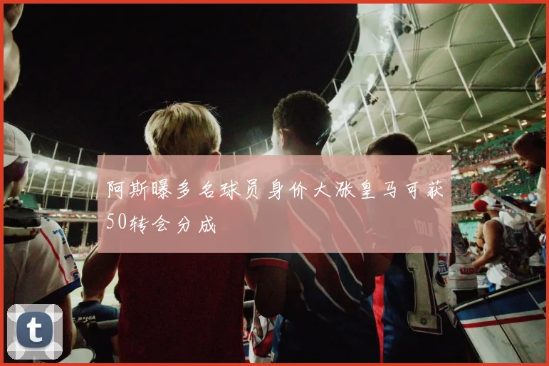 阿斯曝多名球员身价大涨皇马可获50转会分成