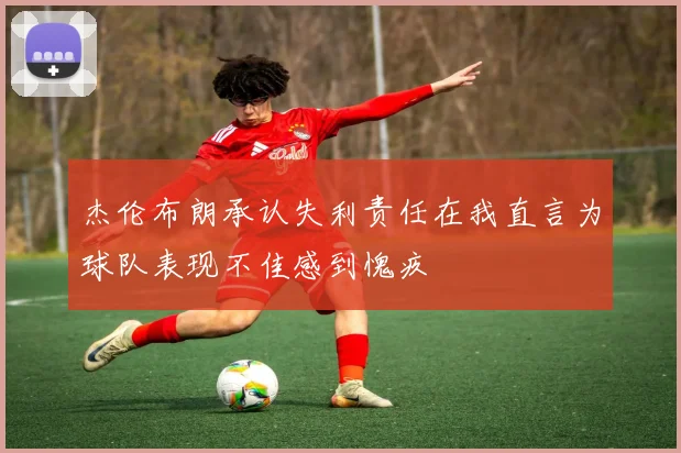 杰伦布朗承认失利责任在我直言为球队表现不佳感到愧疚