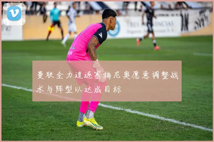 曼联全力追逐塞梅尼奥愿意调整战术与阵型以达成目标