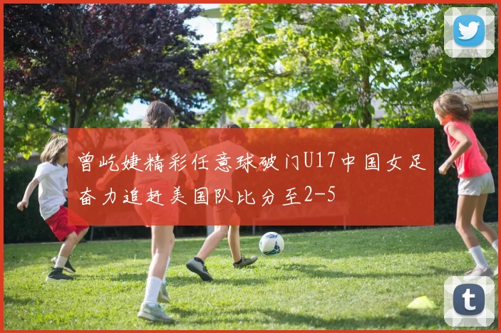 曾屹婕精彩任意球破门U17中国女足奋力追赶美国队比分至2-5