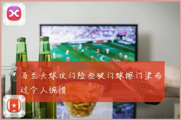 马兰头球攻门险些破门球擦门梁而过令人惋惜